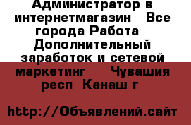 Администратор в интернетмагазин - Все города Работа » Дополнительный заработок и сетевой маркетинг   . Чувашия респ.,Канаш г.